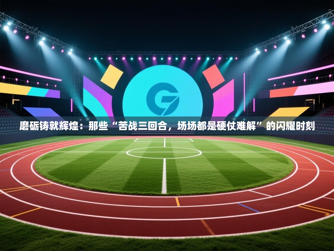 磨砺铸就辉煌：那些“苦战三回合，场场都是硬仗难解”的闪耀时刻  第1张